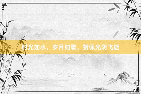 时光如水,岁月如歌,赞佩光阴飞逝