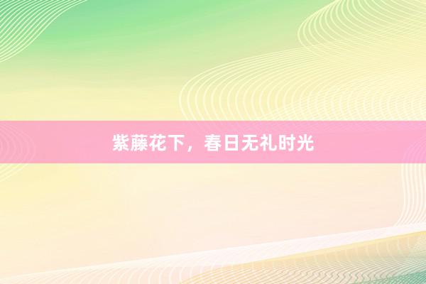 紫藤花下，春日无礼时光