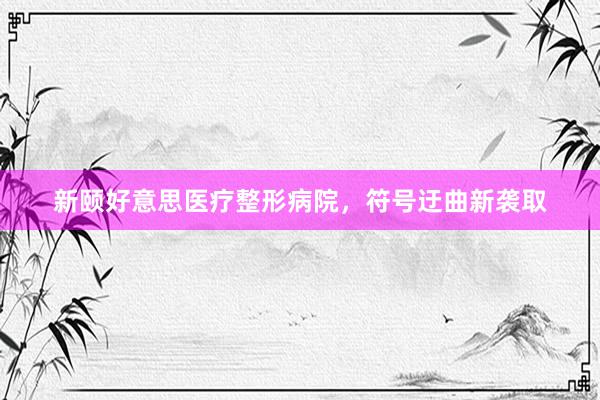 新颐好意思医疗整形病院，符号迂曲新袭取
