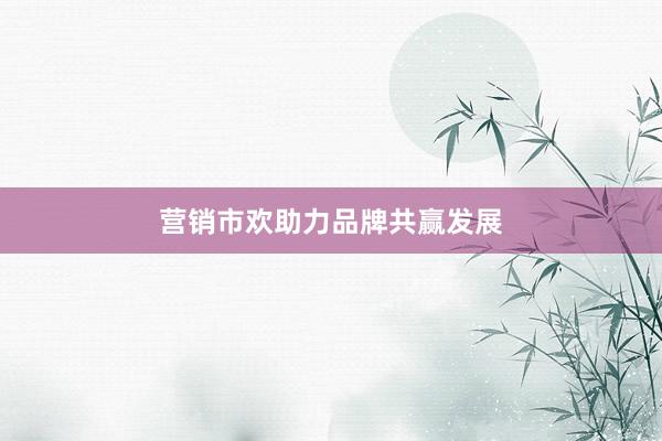 营销市欢助力品牌共赢发展