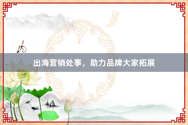出海营销处事，助力品牌大家拓展